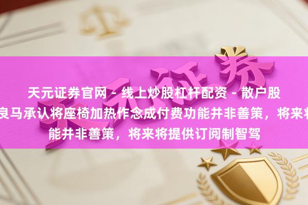 天元证券官网 - 线上炒股杠杆配资 - 散户股票如何配资杠杆 良马承认将座椅加热作念成付费功能并非善策，将来将提供订阅制智驾
