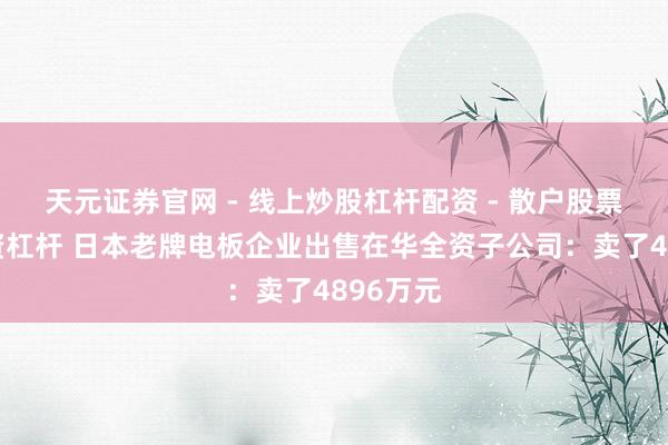天元证券官网 - 线上炒股杠杆配资 - 散户股票如何配资杠杆 日本老牌电板企业出售在华全资子公司：卖了4896万元