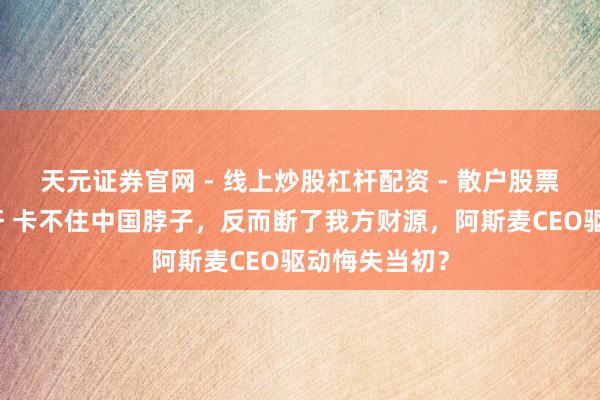 天元证券官网 - 线上炒股杠杆配资 - 散户股票如何配资杠杆 卡不住中国脖子，反而断了我方财源，阿斯麦CEO驱动悔失当初？